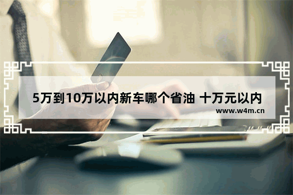 5万到10万以内新车哪个省油 十万元以内新车推荐哪款车型好开省油