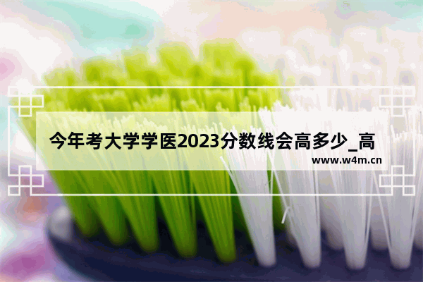 今年考大学学医2023分数线会高多少_高考报考牙医要多少分