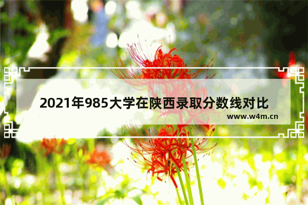 2021年985大学在陕西录取分数线对比河南_河南考陕西大学需要多少分