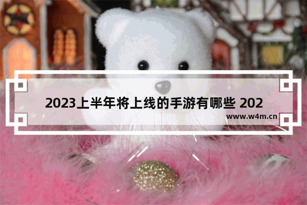 2023上半年将上线的手游有哪些 2023免费游戏推荐端游手游