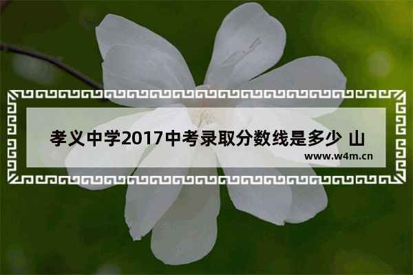 孝义中学2017中考录取分数线是多少 山西孝义高考分数线是多少