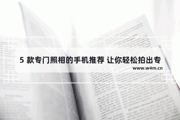 5 款专门照相的手机推荐 让你轻松拍出专业级照片