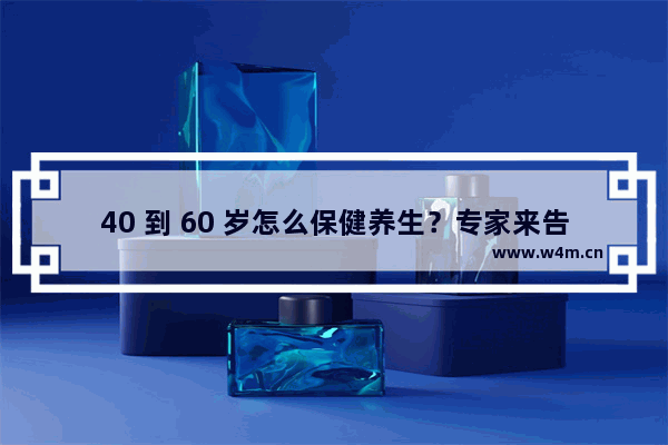 40 到 60 岁怎么保健养生？专家来告诉你！