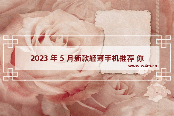 2023 年 5 月新款轻薄手机推荐 你想要的都在这里！