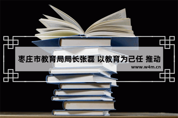 枣庄市教育局局长张磊 以教育为己任 推动枣庄教育事业高质量发展