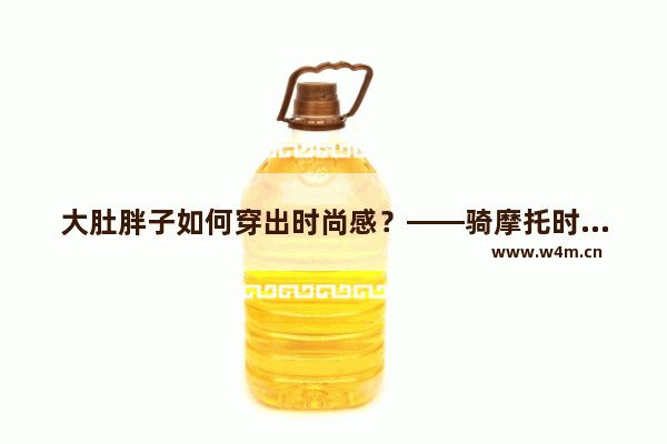 大肚胖子如何穿出时尚感？——骑摩托时的穿搭指南