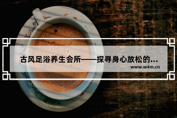 古风足浴养生会所——探寻身心放松的世外桃源