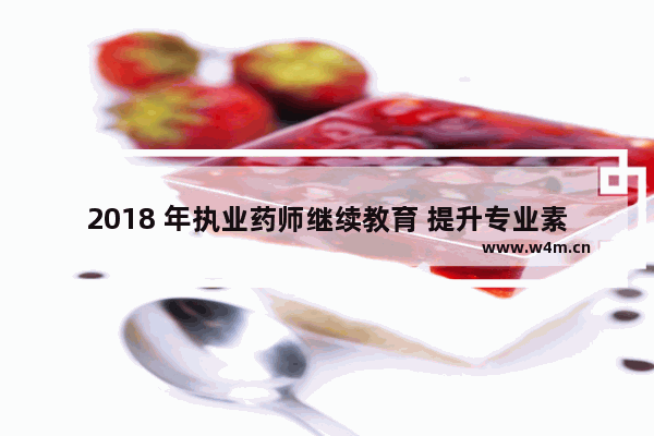 2018 年执业药师继续教育 提升专业素养的必经之路