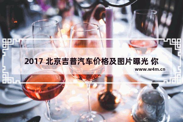 2017 北京吉普汽车价格及图片曝光 你最心仪哪一款？