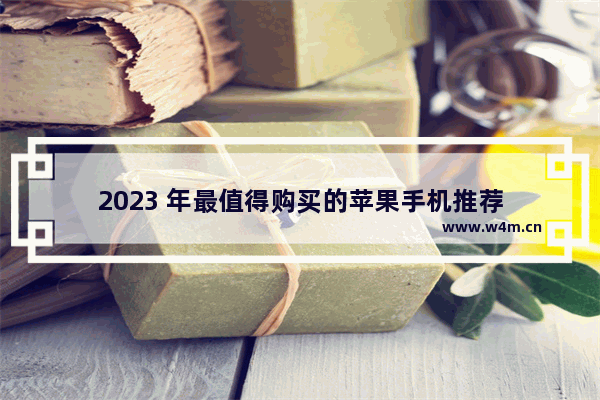 2023 年最值得购买的苹果手机推荐