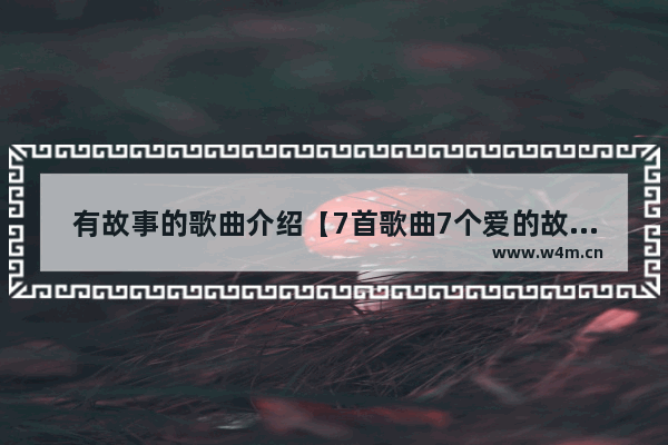 有故事的歌曲介绍【7首歌曲7个爱的故事介绍】