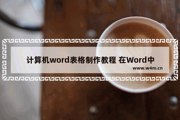 计算机word表格制作教程 在Word中创建表格的方法