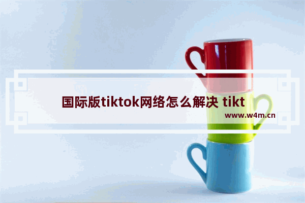 国际版tiktok网络怎么解决 tiktok没有网络连接的解决办法