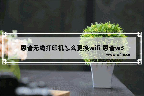 惠普无线打印机怎么更换wifi 惠普w30m手机连接wifi方法