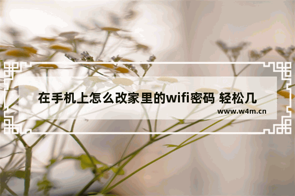 在手机上怎么改家里的wifi密码 轻松几步用手机更改wifi密码