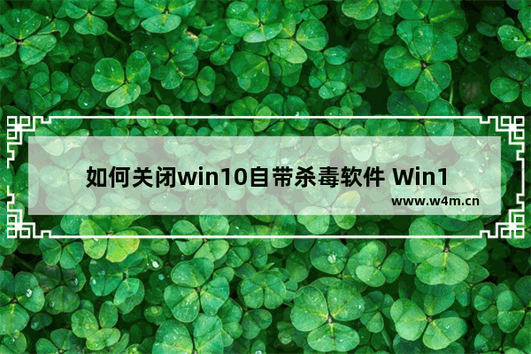 如何关闭win10自带杀毒软件 Win10自带杀毒软件关闭的方法