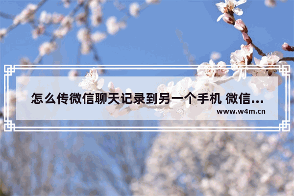 怎么传微信聊天记录到另一个手机 微信聊天记录迁移的方法教程