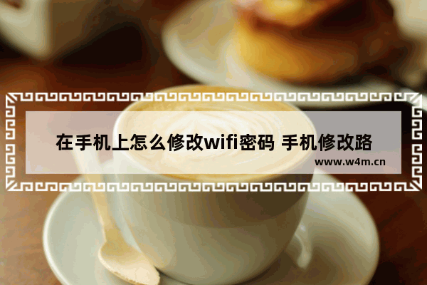 在手机上怎么修改wifi密码 手机修改路由器wifi密码方法