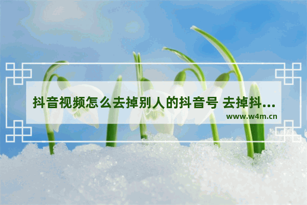 抖音视频怎么去掉别人的抖音号 去掉抖音号水印最简单的方法