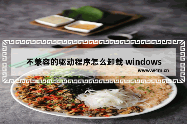 不兼容的驱动程序怎么卸载 windows10卸载驱动程序步骤