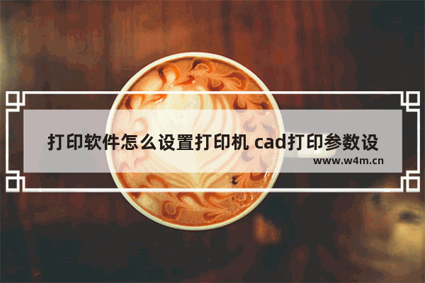 打印软件怎么设置打印机 cad打印参数设置详细步骤