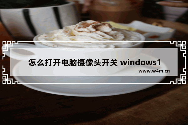 怎么打开电脑摄像头开关 windows10系统打开摄像头的方法