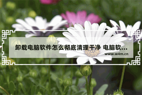 卸载电脑软件怎么彻底清理干净 电脑软件卸载残留彻底清除方法