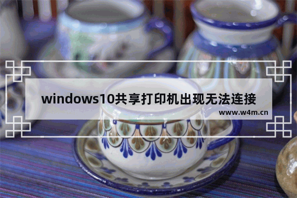 windows10共享打印机出现无法连接 windows10打印机无法连接的解决方法