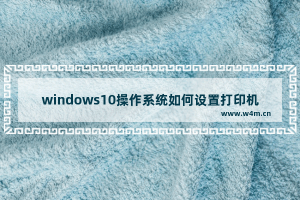 windows10操作系统如何设置打印机共享 windows10共享打印机设置的教程