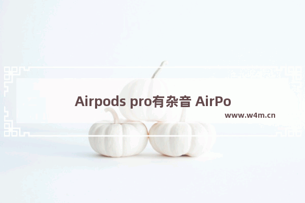 Airpods pro有杂音 AirPods pro杂音异响