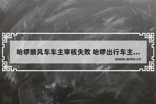 哈啰顺风车车主审核失败 哈啰出行车主认证审核不通过