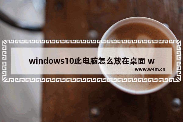 windows10此电脑怎么放在桌面 windows10怎么把此电脑放在桌面