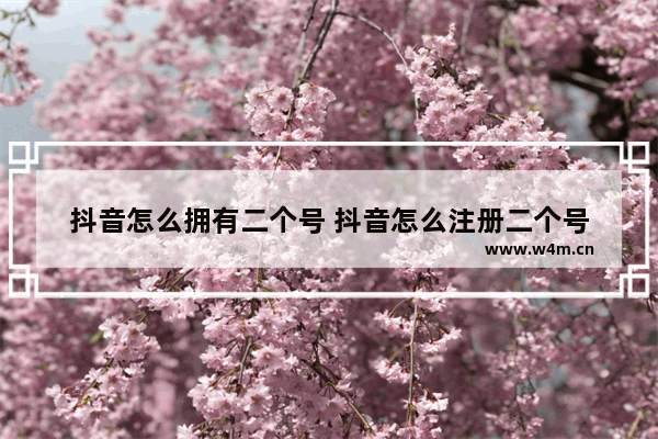 抖音怎么拥有二个号 抖音怎么注册二个号