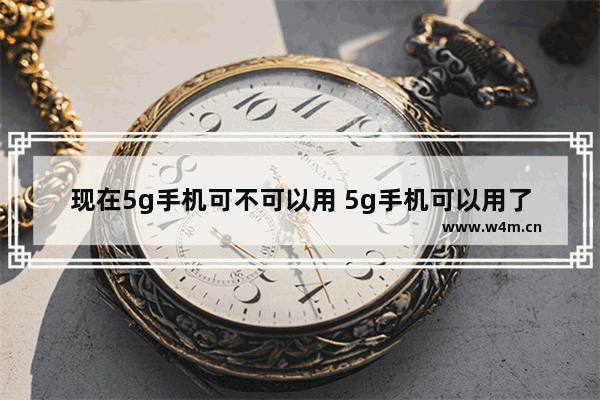 现在5g手机可不可以用 5g手机可以用了吗