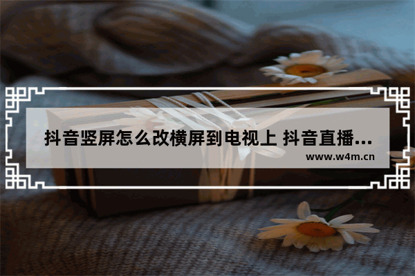 抖音竖屏怎么改横屏到电视上 抖音直播横屏转化竖屏的设置