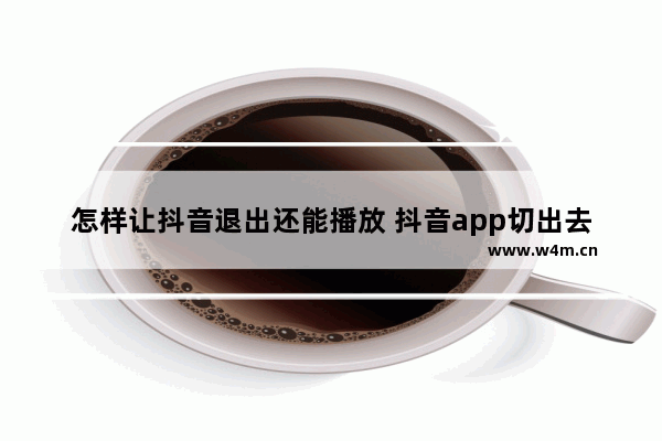 怎样让抖音退出还能播放 抖音app切出去继续播放的设置