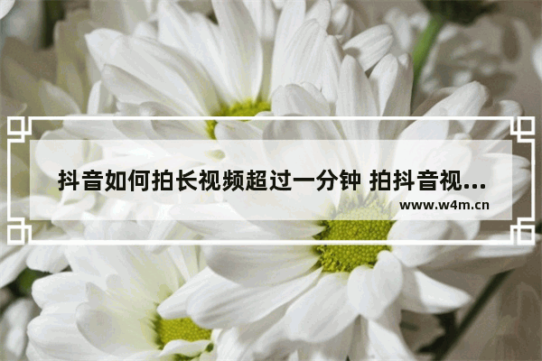 抖音如何拍长视频超过一分钟 拍抖音视频拍时间长一点的教学