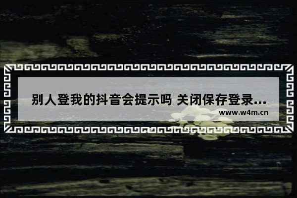 别人登我的抖音会提示吗 关闭保存登录信息登别人抖音