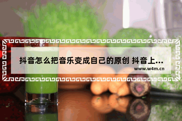 抖音怎么把音乐变成自己的原创 抖音上的音乐提取出来