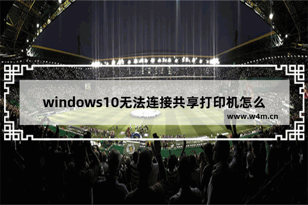 windows10无法连接共享打印机怎么办 windows10无法连接共享打印机解决方法