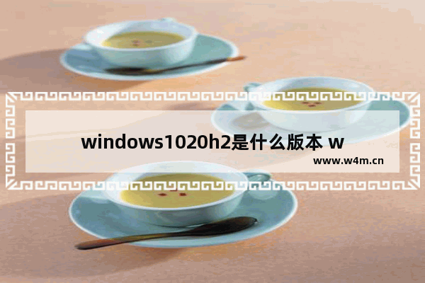 windows1020h2是什么版本 windows1020h2是最新版本吗