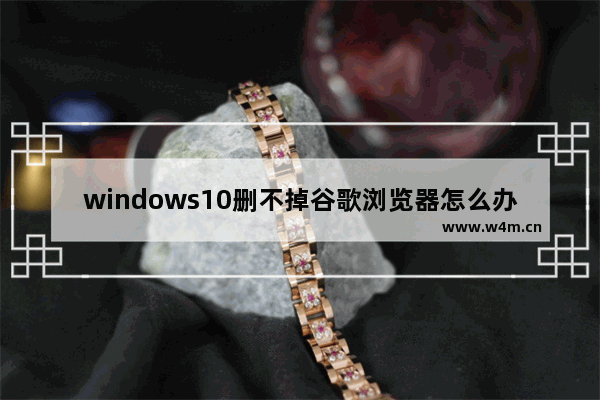 windows10删不掉谷歌浏览器怎么办 windows10删不掉谷歌浏览器解决办法