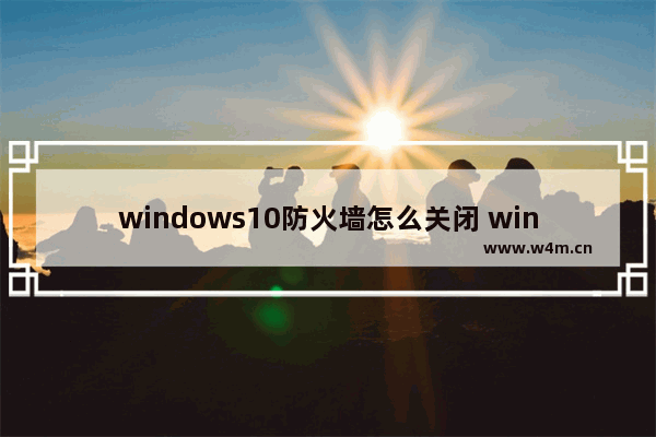 windows10防火墙怎么关闭 windows10防火墙关闭教程