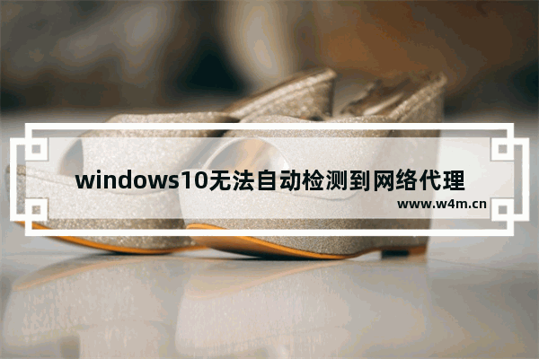 windows10无法自动检测到网络代理设置怎么办 windows10无法自动检测到网络代理设置解决办法