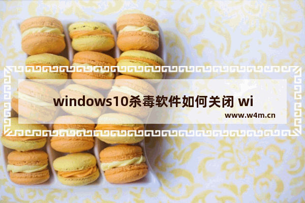 windows10杀毒软件如何关闭 windows10杀毒软件关闭教程