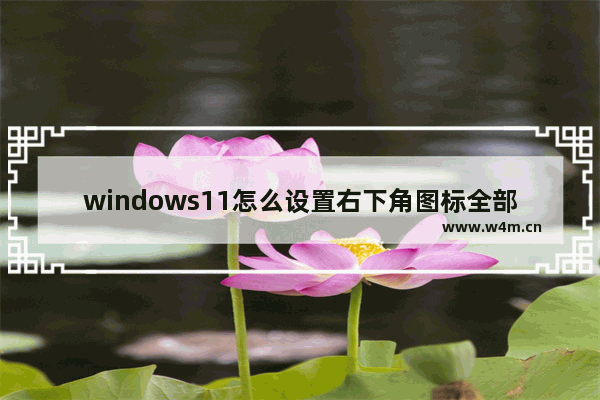 windows11怎么设置右下角图标全部显示 win11怎么设置右下角图标全部显示出来