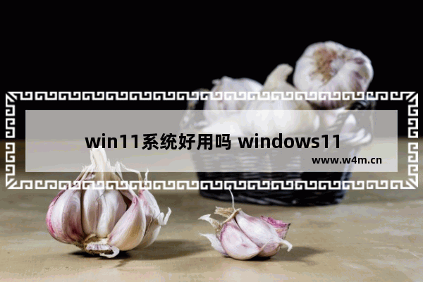 win11系统好用吗 windows11系统怎么样