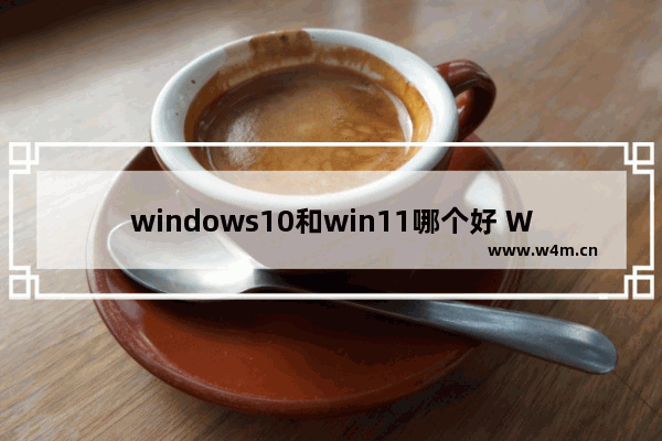 windows10和win11哪个好 Windows11系统新增了什么