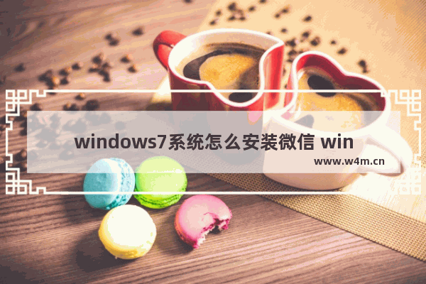 windows7系统怎么安装微信 windows7系统如何安装微信