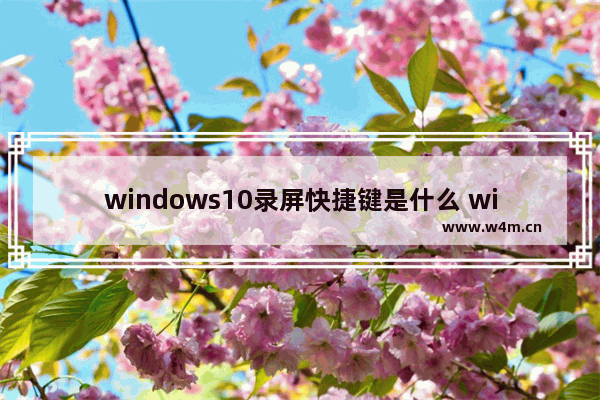 windows10录屏快捷键是什么 windows10录屏快捷键介绍